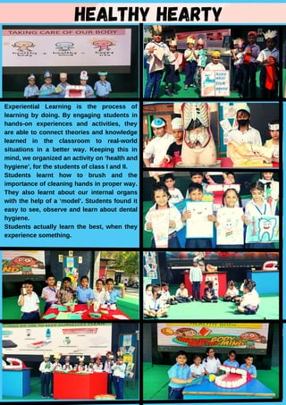 HEALTHY HEARTY
Experiential Learning is the process of
learning by doing. By engaging students in
hands-on experiences and activities, they
are able to connect theories and knowledge
learned in the classroom to real-world
situations in a better way. Keeping this in
mind, we organized an activity on ‘health and
hygiene’, for the students of class I and II.
Students learnt how to brush and the
importance of cleaning hands in proper way.
They also learnt about our internal organs
with the help of a ‘model’. Students found it
easy to see, observe and learn about dental
hygiene.
Students actually learn the best, when they
experience something.
 