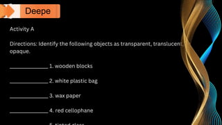 Activity A
Directions: Identify the following objects as transparent, translucent, or
opaque.
_________________ 1. wooden blocks
_________________ 2. white plastic bag
_________________ 3. wax paper
_________________ 4. red cellophane
Deepe
n
 