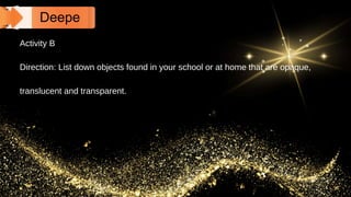 Deepe
n
Activity B
Direction: List down objects found in your school or at home that are opaque,
translucent and transparent.
 