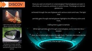 Have you seen an artwork on a stained glass? Stained glasses are seen in
churches, art museums, and even in some houses. The design on stained
glasses are
achieved through the use of glasses with various colors and hues. The light
that
partially gets through stained glasses highlights the different colors and
hues,
making them a sight to behold.
While light partially gets through a stained glass, some materials like a
wooden
door, do not allow light to pass through them. There are also materials like
the clear
glass windows, that let light shine through them.
DISCOV
ER
Lights that pass through stained
glassp roduces different hues
The side mirror is a mirror used in
the exterior of motor vehicles.
It reflects light to help the driver
see behind and side areas of the
vehicle.
 