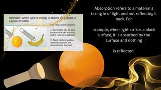 Absorption refers to a material’s
taking in of light and not reflecting it
back. For
example, when light strikes a black
surface, it is absorbed by the
surface and nothing
is reflected.
 