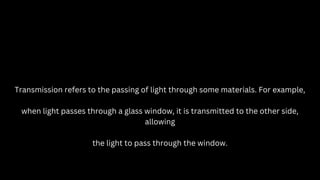 Transmission refers to the passing of light through some materials. For example,
when light passes through a glass window, it is transmitted to the other side,
allowing
the light to pass through the window.
 