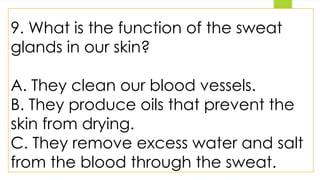 9. What is the function of the sweat
glands in our skin?
A. They clean our blood vessels.
B. They produce oils that prevent the
skin from drying.
C. They remove excess water and salt
from the blood through the sweat.
 
