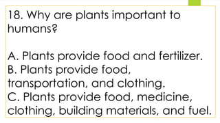 18. Why are plants important to
humans?
A. Plants provide food and fertilizer.
B. Plants provide food,
transportation, and clothing.
C. Plants provide food, medicine,
clothing, building materials, and fuel.
 