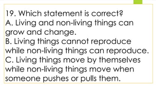 19. Which statement is correct?
A. Living and non-living things can
grow and change.
B. Living things cannot reproduce
while non-living things can reproduce.
C. Living things move by themselves
while non-living things move when
someone pushes or pulls them.
 