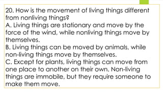 20. How is the movement of living things different
from nonliving things?
A. Living things are stationary and move by the
force of the wind, while nonliving things move by
themselves.
B. Living things can be moved by animals, while
non-living things move by themselves.
C. Except for plants, living things can move from
one place to another on their own. Non-living
things are immobile, but they require someone to
make them move.
 