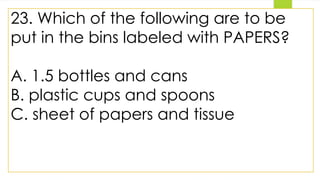 23. Which of the following are to be
put in the bins labeled with PAPERS?
A. 1.5 bottles and cans
B. plastic cups and spoons
C. sheet of papers and tissue
 