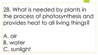 28. What is needed by plants in
the process of photosynthesis and
provides heat to all living things?
A. air
B. water
C. sunlight
 