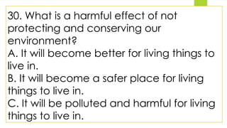 30. What is a harmful effect of not
protecting and conserving our
environment?
A. It will become better for living things to
live in.
B. It will become a safer place for living
things to live in.
C. It will be polluted and harmful for living
things to live in.
 