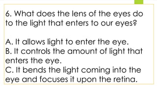 6. What does the lens of the eyes do
to the light that enters to our eyes?
A. It allows light to enter the eye.
B. It controls the amount of light that
enters the eye.
C. It bends the light coming into the
eye and focuses it upon the retina.
 