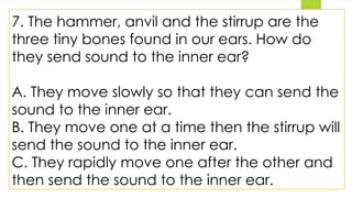 7. The hammer, anvil and the stirrup are the
three tiny bones found in our ears. How do
they send sound to the inner ear?
A. They move slowly so that they can send the
sound to the inner ear.
B. They move one at a time then the stirrup will
send the sound to the inner ear.
C. They rapidly move one after the other and
then send the sound to the inner ear.
 