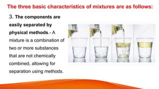 The three basic characteristics of mixtures are as follows:
3. The components are
easily separated by
physical methods.- A
mixture is a combination of
two or more substances
that are not chemically
combined, allowing for
separation using methods.
 