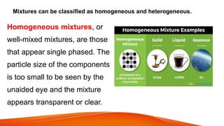 Mixtures can be classified as homogeneous and heterogeneous.
Homogeneous mixtures, or
well-mixed mixtures, are those
that appear single phased. The
particle size of the components
is too small to be seen by the
unaided eye and the mixture
appears transparent or clear.
 