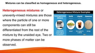 Mixtures can be classified as homogeneous and heterogeneous.
Heterogeneous mixtures or
unevenly-mixed mixtures are those
where the particle of one or more
components can still be
differentiated from the rest of the
mixture by the unaided eye. Two or
more phases of matter can be
observed.
 