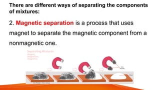 There are different ways of separating the components
of mixtures:
2. Magnetic separation is a process that uses
magnet to separate the magnetic component from a
nonmagnetic one.
 