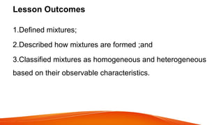 Lesson Outcomes
1.Defined mixtures;
2.Described how mixtures are formed ;and
3.Classified mixtures as homogeneous and heterogeneous
based on their observable characteristics.
 