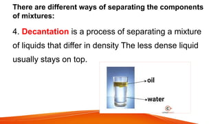 There are different ways of separating the components
of mixtures:
4. Decantation is a process of separating a mixture
of liquids that differ in density The less dense liquid
usually stays on top.
 