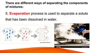 There are different ways of separating the components
of mixtures:
5. Evaporation process is used to separate a solute
that has been dissolved in water.
 