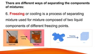 There are different ways of separating the components
of mixtures:
6. Freezing or cooling is a process of separating
mixture used for mixture composed of two liquid
components of different freezing points.
 