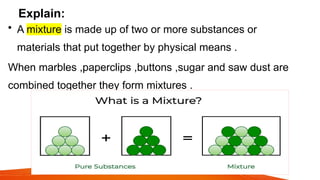 Explain:
• A mixture is made up of two or more substances or
materials that put together by physical means .
When marbles ,paperclips ,buttons ,sugar and saw dust are
combined together they form mixtures .
 