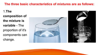 The three basic characteristics of mixtures are as follows:
1.The
composition of
the mixture is
variable - The
proportion of it's
components can
change.
 