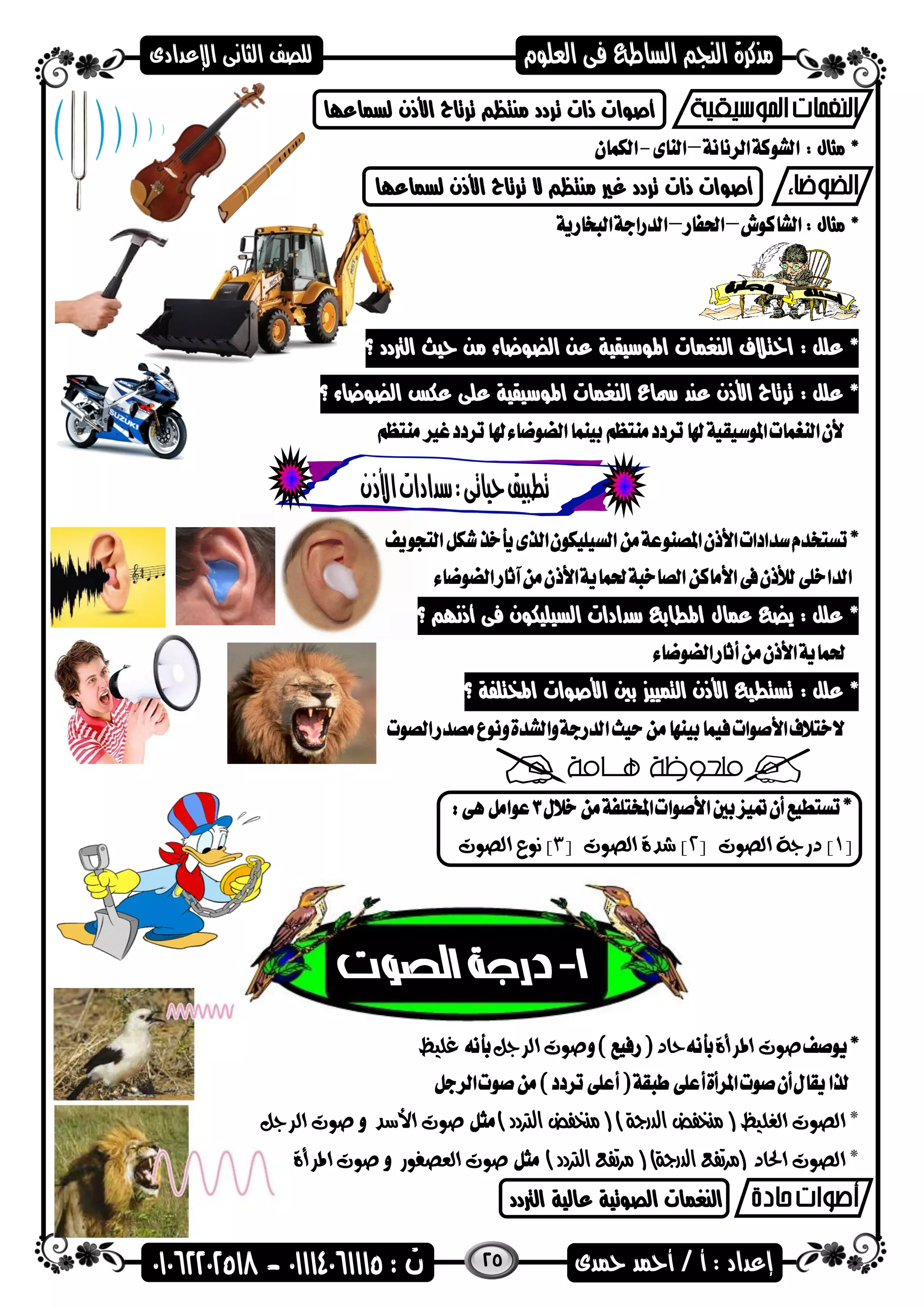 25
‫لسماعاا‬ ‫األذن‬ ‫ترتاح‬ ‫منتظ‬ ‫تردد‬ ‫ذات‬ ‫أصضات‬
: ‫مثال‬ *
‫لسماعاا‬ ‫األذن‬ ‫ترتاح‬ ‫ال‬ ‫منتظ‬ ‫غري‬ ‫تردد‬ ‫ذات‬ ‫أصضات‬
: ‫مثال‬ *
: ‫علل‬ *‫الرتدد‬ ‫حيث‬ ‫من‬ ‫الضضعاء‬ ‫عن‬ ‫اهمضسيقية‬ ‫النغمات‬ ‫اختالف‬‫؟‬
: ‫علل‬ *‫اهمضس‬ ‫النغمات‬ ‫مساع‬ ‫عند‬ ‫األذن‬ ‫ترتاح‬‫الضضعاء‬ ‫عكس‬ ‫على‬ ‫يقية‬‫؟‬
‫عمال‬ ‫يض‬ : ‫علل‬ *‫؟‬ ‫أذنا‬ ‫فى‬ ‫السيليكضن‬ ‫سدادات‬ ‫اهمطاب‬
: ‫علل‬ *‫اهمختلفة‬ ‫األصضات‬ ‫بني‬ ‫التميي‬ ‫األذن‬ ‫تستطي‬‫؟‬
[1‫الصوت‬ ‫درجة‬ ][2[ ‫الصوت‬ ‫شدة‬ ]3‫الصوت‬ ‫نوع‬ ]
‫املرأة‬ ‫صوت‬‫حاد‬‫الرجل‬ ‫صوت‬‫غليظ‬
‫الغليظ‬ ‫الصوت‬ *(‫الدرجة‬ ‫منخفض‬)(‫الرتدد‬ ‫منخفض‬)‫األسد‬ ‫صوت‬‫الرجل‬ ‫صوت‬
‫احلاد‬ ‫الصوت‬ *(‫الدرجة‬ ‫مرتفع‬)(‫الرتدد‬ ‫مرتفع‬)‫العصفور‬ ‫صوت‬‫املرأة‬ ‫صوت‬
‫الرتدد‬ ‫عالية‬ ‫الصضتية‬ ‫النغمات‬
 