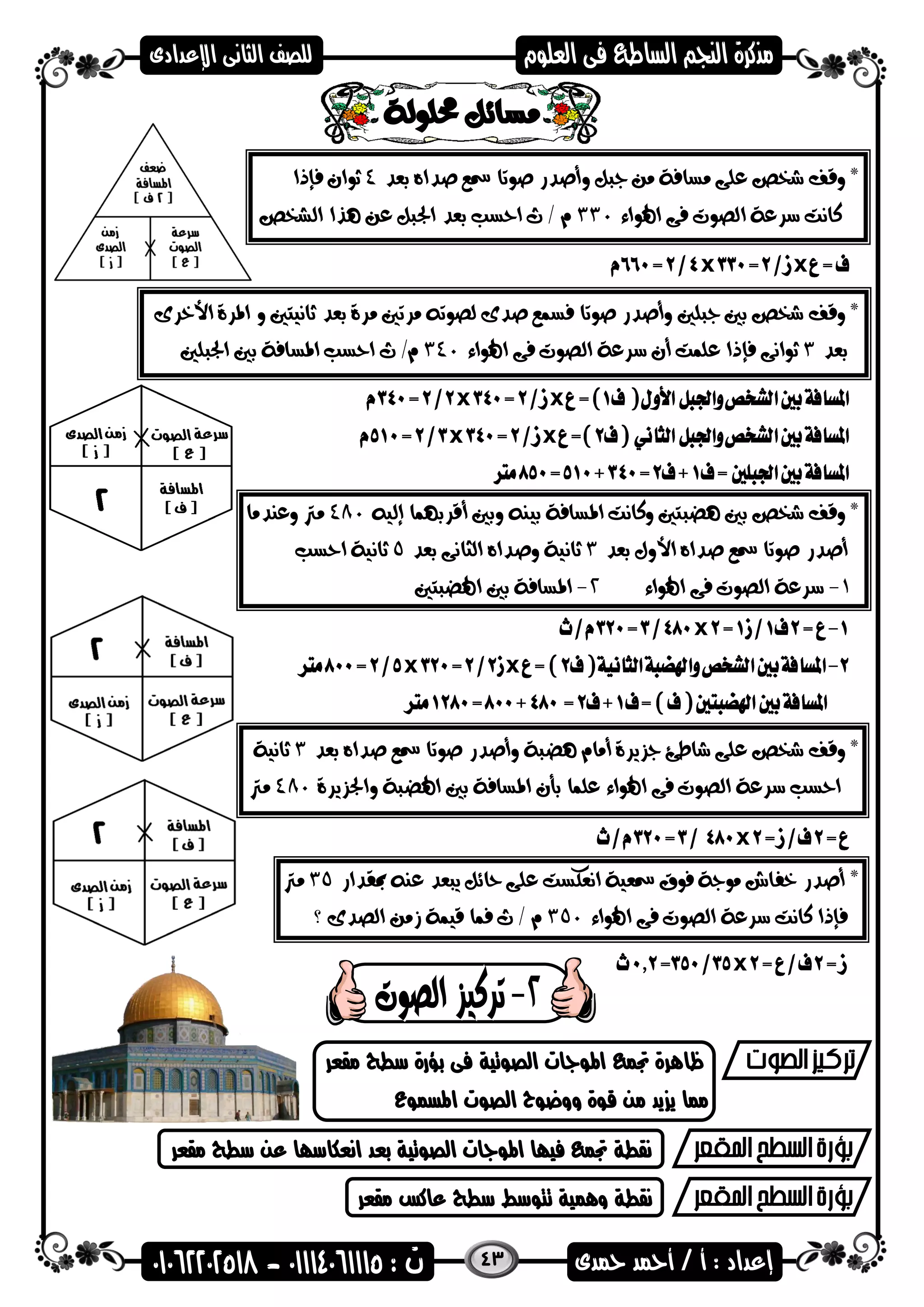 43
*‫وقف‬‫بعد‬ ‫صداه‬ ‫مسع‬ ‫صوتا‬ ‫وأصدر‬ ‫جبل‬ ‫من‬ ‫مسافة‬ ‫على‬ ‫شخص‬4‫فإذا‬ ‫ثوان‬
‫اهلواء‬ ‫فى‬ ‫الصوت‬ ‫سرعة‬ ‫كانت‬330‫الشخص‬ ‫هذا‬ ‫عن‬ ‫اجلبل‬ ‫بعد‬ ‫احسب‬ ‫ث‬ / ‫م‬
xx
*‫وقف‬‫األخرى‬ ‫املرة‬ ‫و‬ ‫ثانيتني‬ ‫بعد‬ ‫مرة‬ ‫مرتني‬ ‫لصوته‬ ‫صدى‬ ‫فسمع‬ ‫صوتا‬ ‫وأصدر‬ ‫جبلني‬ ‫بني‬ ‫شخص‬
‫بعد‬3‫اهلواء‬ ‫فى‬ ‫الصوت‬ ‫سرعة‬ ‫أن‬ ‫علمت‬ ‫فإذا‬ ‫ثوانى‬340‫اجلبلني‬ ‫بني‬ ‫املسافة‬ ‫احسب‬ ‫ث‬ /‫م‬
xx
xx
*‫وقف‬‫إليه‬ ‫أقربهما‬ ‫وبني‬ ‫بينه‬ ‫املسافة‬ ‫وكانت‬ ‫هضبتني‬ ‫بني‬ ‫شخص‬480‫وعندما‬ ‫مرت‬
‫ص‬ ‫مسع‬ ‫صوتا‬ ‫أصدر‬‫بعد‬ ‫األول‬ ‫داه‬3‫بعد‬ ‫الثانى‬ ‫وصداه‬ ‫ثانية‬5‫احسب‬ ‫ثانية‬
1-‫اهلواء‬ ‫فى‬ ‫الصوت‬ ‫سرعة‬2-‫اهلضبتني‬ ‫بني‬ ‫املسافة‬
x
xx
*‫وقف‬‫بعد‬ ‫صداه‬ ‫مسع‬ ‫صوتا‬ ‫وأصدر‬ ‫هضبة‬ ‫أمام‬ ‫جزيرة‬ ‫شاطئ‬ ‫على‬ ‫شخص‬3‫ثانية‬
‫واجلزيرة‬ ‫اهلضبة‬ ‫بني‬ ‫املسافة‬ ‫بأن‬ ‫علما‬ ‫اهلواء‬ ‫فى‬ ‫الصوت‬ ‫سرعة‬ ‫احسب‬480‫مرت‬
x
*‫مبقدار‬ ‫عنه‬ ‫يبعد‬ ‫حائل‬ ‫على‬ ‫انعكست‬ ‫مسعية‬ ‫فوق‬ ‫موجة‬ ‫خفاش‬ ‫أصدر‬35‫مرت‬
‫اهلواء‬ ‫فى‬ ‫الصوت‬ ‫سرعة‬ ‫كانت‬ ‫فإذا‬350‫؟‬ ‫الصدى‬ ‫زمن‬ ‫قيمة‬ ‫فما‬ ‫ث‬ / ‫م‬
x
‫مقعر‬ ‫سطح‬ ‫بؤرة‬ ‫فى‬ ‫الصضتية‬ ‫اهمضاات‬ ‫جتم‬ ‫ظاهرة‬
‫اهمسمضع‬ ‫الصضت‬ ‫ووعضح‬ ‫قضة‬ ‫من‬ ‫يد‬ ‫ي‬ ‫مما‬
‫مقعر‬ ‫سطح‬ ‫عن‬ ‫انعكاساا‬ ‫بعد‬ ‫الصضتية‬ ‫اهمضاات‬ ‫فياا‬ ‫جتم‬ ‫نقطة‬
‫مقعر‬ ‫عاكس‬ ‫سطح‬ ‫تتضسط‬ ‫وهمية‬ ‫نقطة‬
 