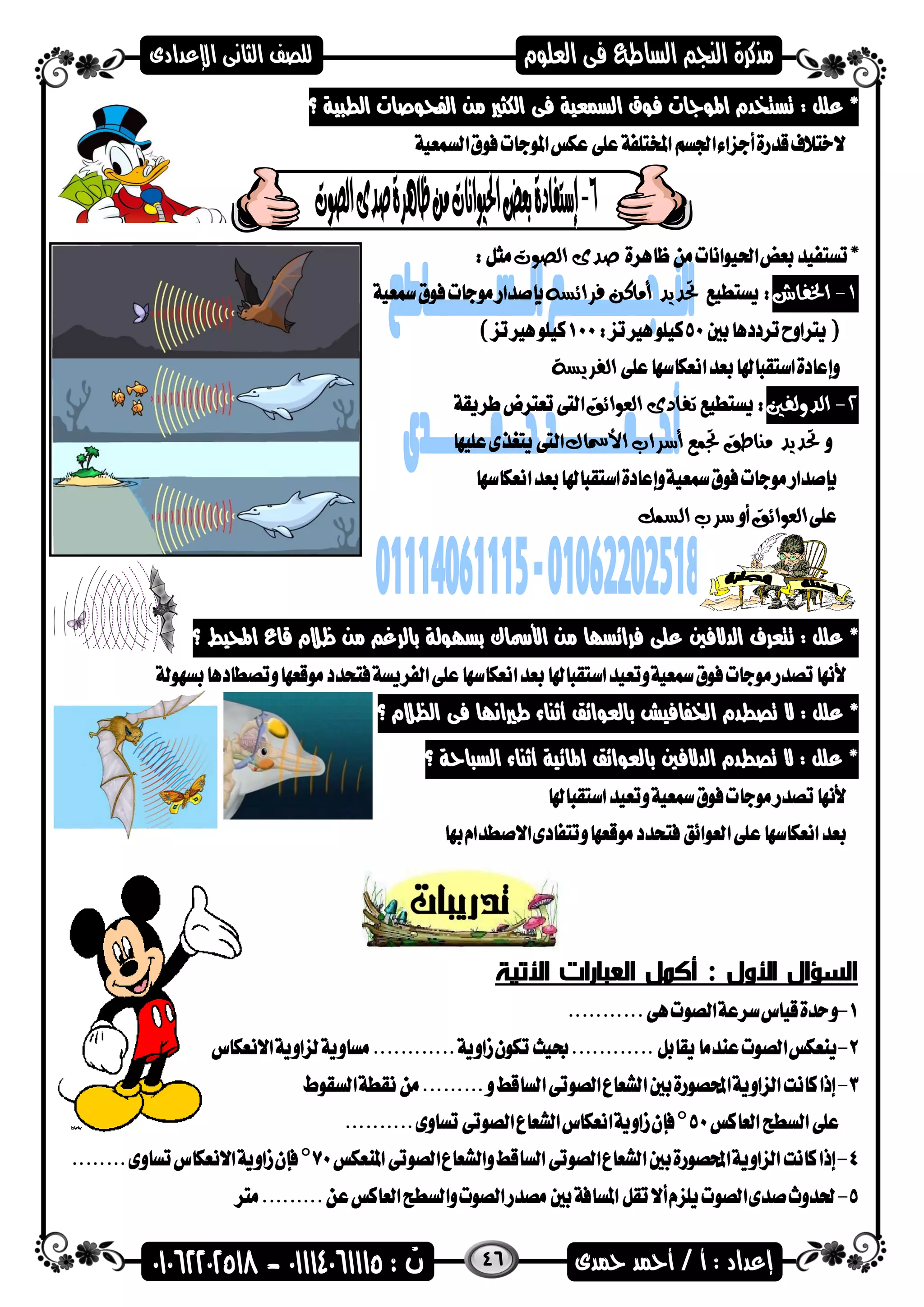 46
‫تست‬ : ‫علل‬ *‫؟‬ ‫الطىية‬ ‫الفحضصات‬ ‫من‬ ‫الكثري‬ ‫فى‬ ‫السمعية‬ ‫فضق‬ ‫اهمضاات‬ ‫خدم‬
‫الصوت‬ ‫صدى‬
1-‫اخلفاش‬‫فرائسه‬ ‫أماكن‬ ‫حتديد‬
‫الفريسة‬
2-‫الدولفني‬‫العوائق‬ ‫تفادى‬
‫األمساك‬ ‫أسراب‬ ‫جتمع‬ ‫مناطق‬ ‫حتديد‬
‫العوائق‬‫السمك‬ ‫سرب‬
‫الدالفني‬ ‫تتعرف‬ : ‫علل‬ *‫بساضلة‬ ‫األمساك‬ ‫من‬ ‫فرائساا‬ ‫على‬‫من‬ ‫بالرغ‬‫؟‬ ‫احمليط‬ ‫قاع‬ ‫ظالم‬
‫ا‬ ‫تصطدم‬ ‫ال‬ : ‫علل‬ *‫؟‬ ‫الظالم‬ ‫فى‬ ‫طرياناا‬ ‫أهناء‬ ‫بالعضائق‬ ‫خلفافيش‬
‫؟‬ ‫السىاحة‬ ‫أهناء‬ ‫اهمائية‬ ‫بالعضائق‬ ‫الدالفني‬ ‫تصطدم‬ ‫ال‬ : ‫علل‬ *
‫األ‬ ‫العبارات‬ ‫أكمل‬ : ‫األول‬ ‫السؤال‬‫تية‬
 