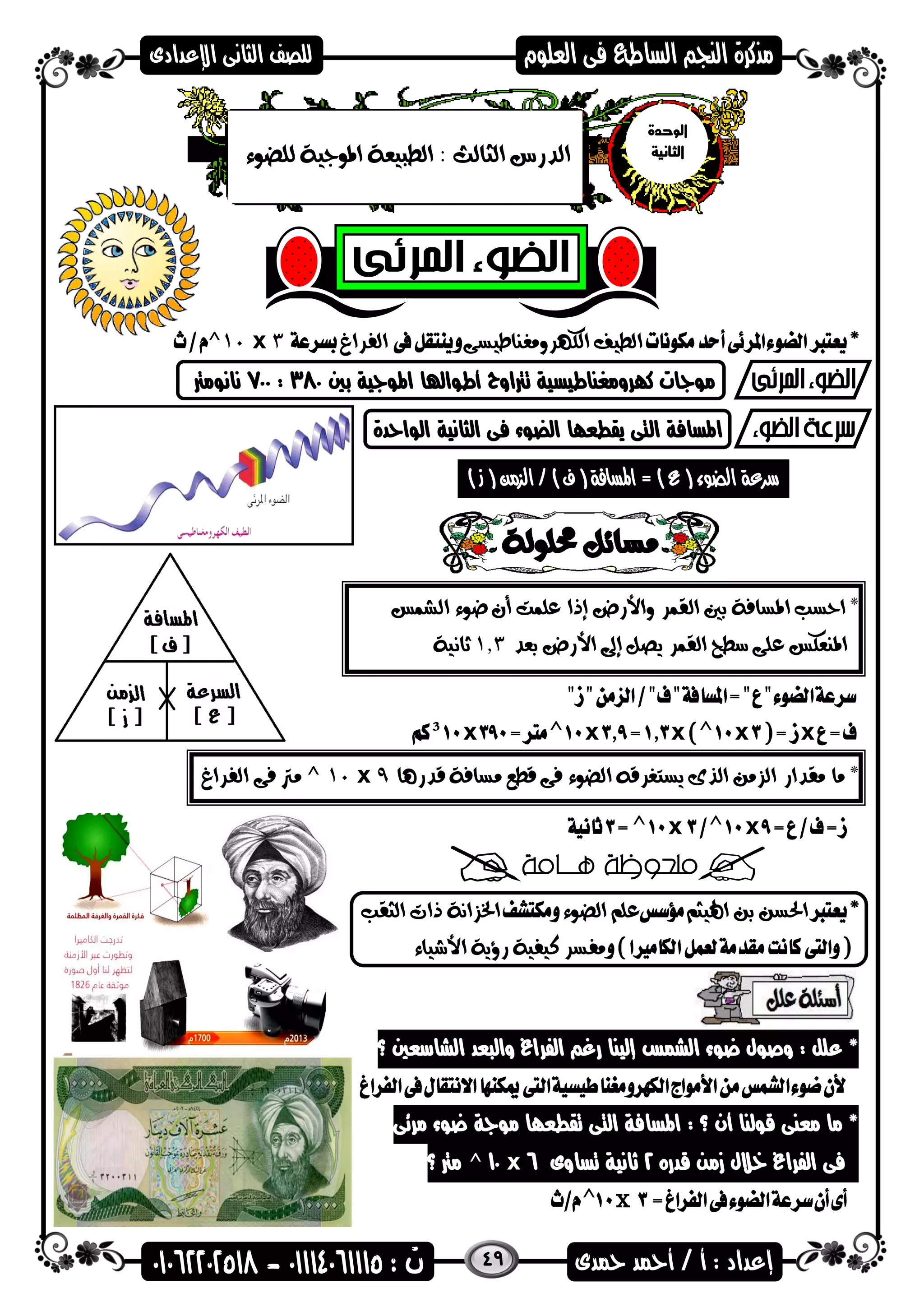 49
‫الكهرومغناطيسى‬ ‫الطيف‬‫الفراغ‬3x10^
‫بني‬ ‫اهمضاية‬ ‫أطضاهلا‬ ‫ترتاوح‬ ‫كارومغناطيسية‬ ‫مضاات‬380:700‫نانضمرت‬
‫الضاحدة‬ ‫الثانية‬ ‫فى‬ ‫الضضء‬ ‫يقطعاا‬ ‫التى‬ ‫اهمسافة‬
) ‫ز‬ ( ‫الزمن‬ / ) ‫ف‬ ( ‫املسافة‬ = ) ‫ع‬ ( ‫الضوء‬ ‫سرعة‬.
*‫ال‬ ‫بني‬ ‫املسافة‬ ‫احسب‬‫الشمس‬ ‫ضوء‬ ‫أن‬ ‫علمت‬ ‫إذا‬ ‫واألرض‬ ‫قمر‬
‫بعد‬ ‫األرض‬ ‫إىل‬ ‫يصل‬ ‫القمر‬ ‫سطح‬ ‫على‬ ‫املنعكس‬1.3‫ثانية‬
xxxxx
*‫ق‬ ‫مسافة‬ ‫قطع‬ ‫فى‬ ‫الضوء‬ ‫يستغرقه‬ ‫الذى‬ ‫الزمن‬ ‫مقدار‬ ‫ما‬‫درها‬9x10^‫الفراغ‬ ‫فى‬ ‫مرت‬
xx
‫اهليثم‬ ‫بن‬ ‫احلسن‬‫الضوء‬ ‫علم‬‫الثقب‬ ‫ذات‬ ‫اخلزانة‬
‫األشياء‬ ‫رؤية‬ ‫كيفية‬ ‫مفسر‬
‫؟‬ ‫الشاسعني‬ ‫والىعد‬ ‫الفراغ‬ ‫رغ‬ ‫إلينا‬ ‫الشمس‬ ‫عضء‬ ‫وصضل‬ : ‫علل‬ *
‫مرئى‬ ‫عضء‬ ‫مضاة‬ ‫تقطعاا‬ ‫التى‬ ‫اهمسافة‬ : ‫؟‬ ‫أن‬ ‫قضلنا‬ ‫معنى‬ ‫ما‬ *
‫الفراغ‬ ‫فى‬‫قدره‬ ‫زمن‬ ‫خالل‬2‫تساوى‬ ‫هانية‬6x10^‫؟‬ ‫مرت‬
x
‫الوحدة‬
‫ا‬‫لثانية‬: ‫الثالث‬ ‫الدرس‬‫للضوء‬ ‫املوجية‬ ‫الطبيعة‬
 