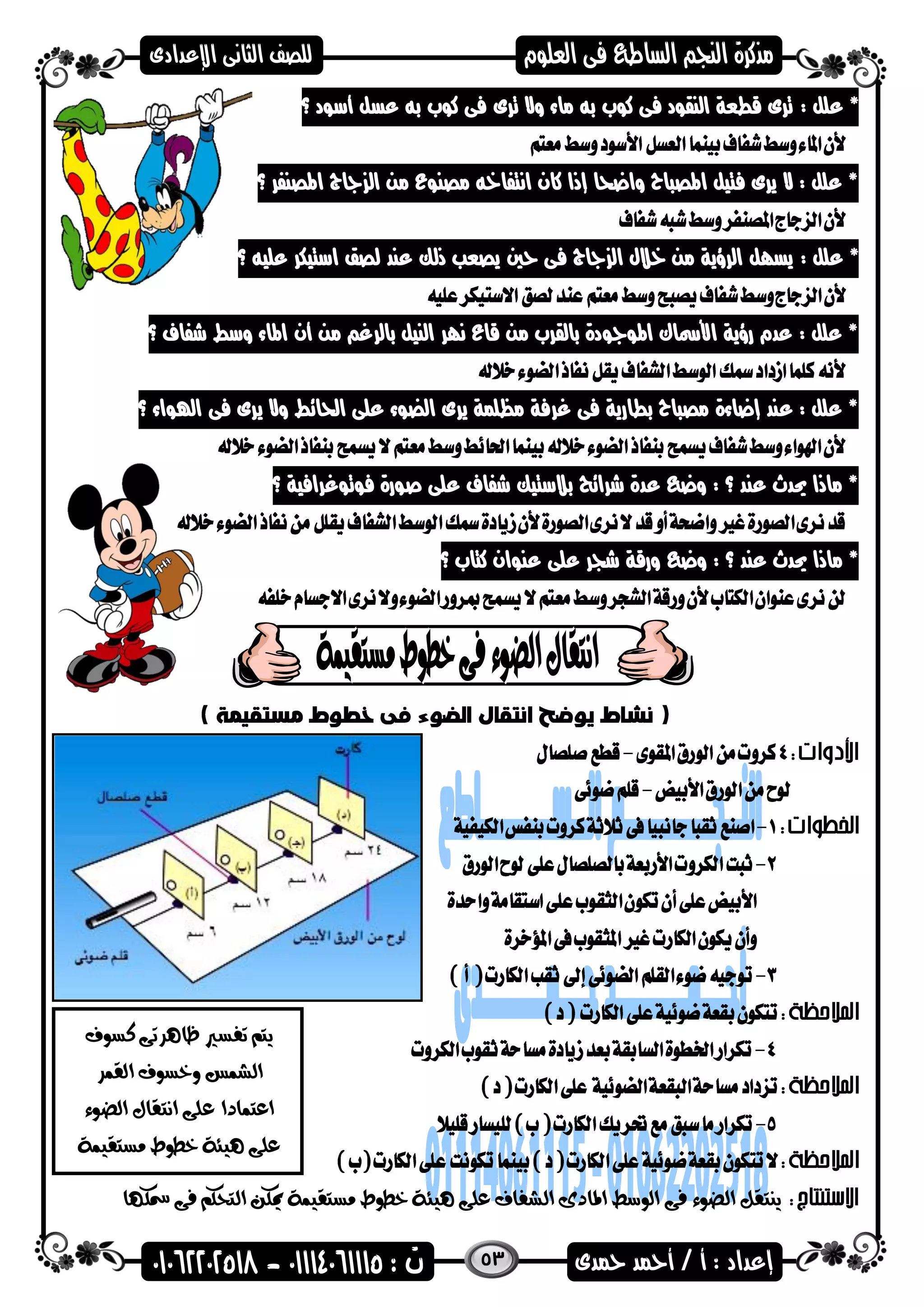 53
: ‫علل‬ *‫أسضد‬ ‫عسل‬ ‫به‬ ‫كضب‬ ‫فى‬ ‫ترى‬ ‫وال‬ ‫ماء‬ ‫به‬ ‫كضب‬ ‫فى‬ ‫النقضد‬ ‫قطعة‬ ‫ترى‬‫؟‬
‫؟‬ ‫اهمصنفر‬ ‫ااج‬ ‫ال‬ ‫من‬ ‫مصنضع‬ ‫انتفاخه‬ ‫كان‬ ‫إذا‬ ‫واعحا‬ ‫اهمصىاح‬ ‫فتيل‬ ‫يرى‬ ‫ال‬ : ‫علل‬ *
: ‫علل‬ *‫عليه‬ ‫استيكر‬ ‫لصق‬ ‫عند‬ ‫ذلك‬ ‫يصعب‬ ‫حني‬ ‫فى‬ ‫ااج‬ ‫ال‬ ‫خالل‬ ‫من‬ ‫الرؤية‬ ‫يسال‬‫؟‬
‫؟‬ ‫شفاف‬ ‫وسط‬ ‫اهماء‬ ‫أن‬ ‫من‬ ‫بالرغ‬ ‫النيل‬ ‫نار‬ ‫قاع‬ ‫من‬ ‫بالقرب‬ ‫اهمضاضدة‬ ‫األمساك‬ ‫رؤية‬ ‫عدم‬ : ‫علل‬ *
‫اهلضاء‬ ‫فى‬ ‫يرى‬ ‫وال‬ ‫احلائط‬ ‫على‬ ‫الضضء‬ ‫يرى‬ ‫مظلمة‬ ‫غرفة‬ ‫فى‬ ‫بطارية‬ ‫مصىاح‬ ‫إعاءة‬ ‫عند‬ : ‫علل‬ *‫؟‬
‫؟‬ ‫فضتضغرافية‬ ‫صضرة‬ ‫على‬ ‫شفاف‬ ‫بالستيك‬ ‫شرائح‬ ‫عدة‬ ‫وع‬ : ‫؟‬ ‫عند‬ ‫حيدث‬ ‫ماذا‬ *
‫؟‬ ‫كتاب‬ ‫عنضان‬ ‫على‬ ‫شجر‬ ‫ورقة‬ ‫وع‬ : ‫؟‬ ‫عند‬ ‫حيدث‬ ‫ماذا‬ *

‫هيئ‬ ‫على‬ ‫الشفاف‬ ‫املادى‬ ‫الوسط‬ ‫فى‬ ‫الضوء‬ ‫ينتقل‬‫مس‬ ‫فى‬ ‫التحكم‬ ‫ميكن‬ ‫مستقيمة‬ ‫خطوط‬ ‫ة‬‫كها‬
‫كسوف‬ ‫ظاهرتى‬ ‫تفسري‬ ‫يتم‬
‫القمر‬ ‫وخسوف‬ ‫الشمس‬
‫الضوء‬ ‫انتقال‬ ‫على‬ ‫اعتمادا‬
‫هيئة‬ ‫على‬‫مستقيمة‬ ‫خطوط‬
 