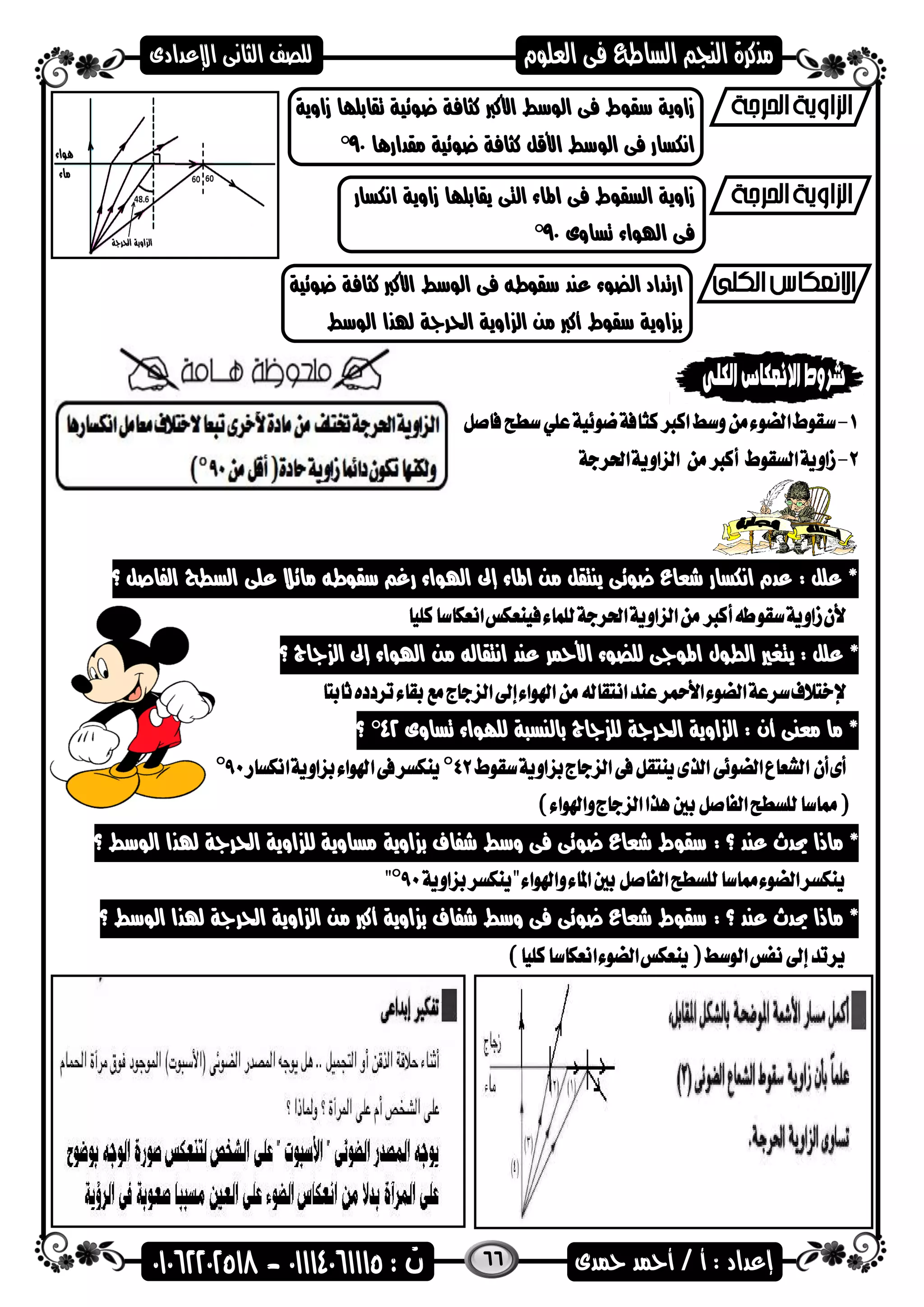 66
‫زاوية‬ ‫تقابلاا‬ ‫عضئية‬ ‫كثافة‬ ‫األكرب‬ ‫الضسط‬ ‫فى‬ ‫سقضط‬ ‫زاوية‬
‫مقدارها‬ ‫عضئية‬ ‫كثافة‬ ‫األقل‬ ‫الضسط‬ ‫فى‬ ‫انكسار‬90°
‫التى‬ ‫اهماء‬ ‫فى‬ ‫السقضط‬ ‫زاوية‬‫انكسار‬ ‫زاوية‬ ‫يقابلاا‬
‫تساوى‬ ‫اهلضاء‬ ‫فى‬90°
‫عضئية‬ ‫كثافة‬ ‫األكرب‬ ‫الضسط‬ ‫فى‬ ‫سقضطه‬ ‫عند‬ ‫الضضء‬ ‫ارتداد‬
‫الضسط‬ ‫هلذا‬ ‫احلراة‬ ‫اوية‬ ‫ال‬ ‫من‬ ‫أكرب‬ ‫سقضط‬ ‫اوية‬ ‫ب‬
‫؟‬ ‫الفاصل‬ ‫السطح‬ ‫على‬ ‫مائال‬ ‫سقضطه‬ ‫رغ‬ ‫اهلضاء‬ ‫إىل‬ ‫اهماء‬ ‫من‬ ‫ينتقل‬ ‫عضئى‬ ‫شعاع‬ ‫انكسار‬ ‫عدم‬ : ‫علل‬ *
‫يت‬ : ‫علل‬ *‫؟‬ ‫ااج‬ ‫ال‬ ‫إىل‬ ‫اهلضاء‬ ‫من‬ ‫انتقاله‬ ‫عند‬ ‫األمحر‬ ‫للضضء‬ ‫اهمضاى‬ ‫الطضل‬ ‫غري‬
‫تساوى‬ ‫للاضاء‬ ‫بالنسىة‬ ‫ااج‬ ‫لل‬ ‫احلراة‬ ‫اوية‬ ‫ال‬ : ‫أن‬ ‫معنى‬ ‫ما‬ *42°‫؟‬
: ‫؟‬ ‫عند‬ ‫حيدث‬ ‫ماذا‬ *‫الضسط‬ ‫هلذا‬ ‫احلراة‬ ‫اوية‬ ‫لل‬ ‫مساوية‬ ‫اوية‬ ‫ب‬ ‫شفاف‬ ‫وسط‬ ‫فى‬ ‫عضئى‬ ‫شعاع‬ ‫سقضط‬‫؟‬
: ‫؟‬ ‫عند‬ ‫حيدث‬ ‫ماذا‬ *‫الضسط‬ ‫هلذا‬ ‫احلراة‬ ‫اوية‬ ‫ال‬ ‫من‬ ‫أكرب‬ ‫اوية‬ ‫ب‬ ‫شفاف‬ ‫وسط‬ ‫فى‬ ‫عضئى‬ ‫شعاع‬ ‫سقضط‬‫؟‬
 