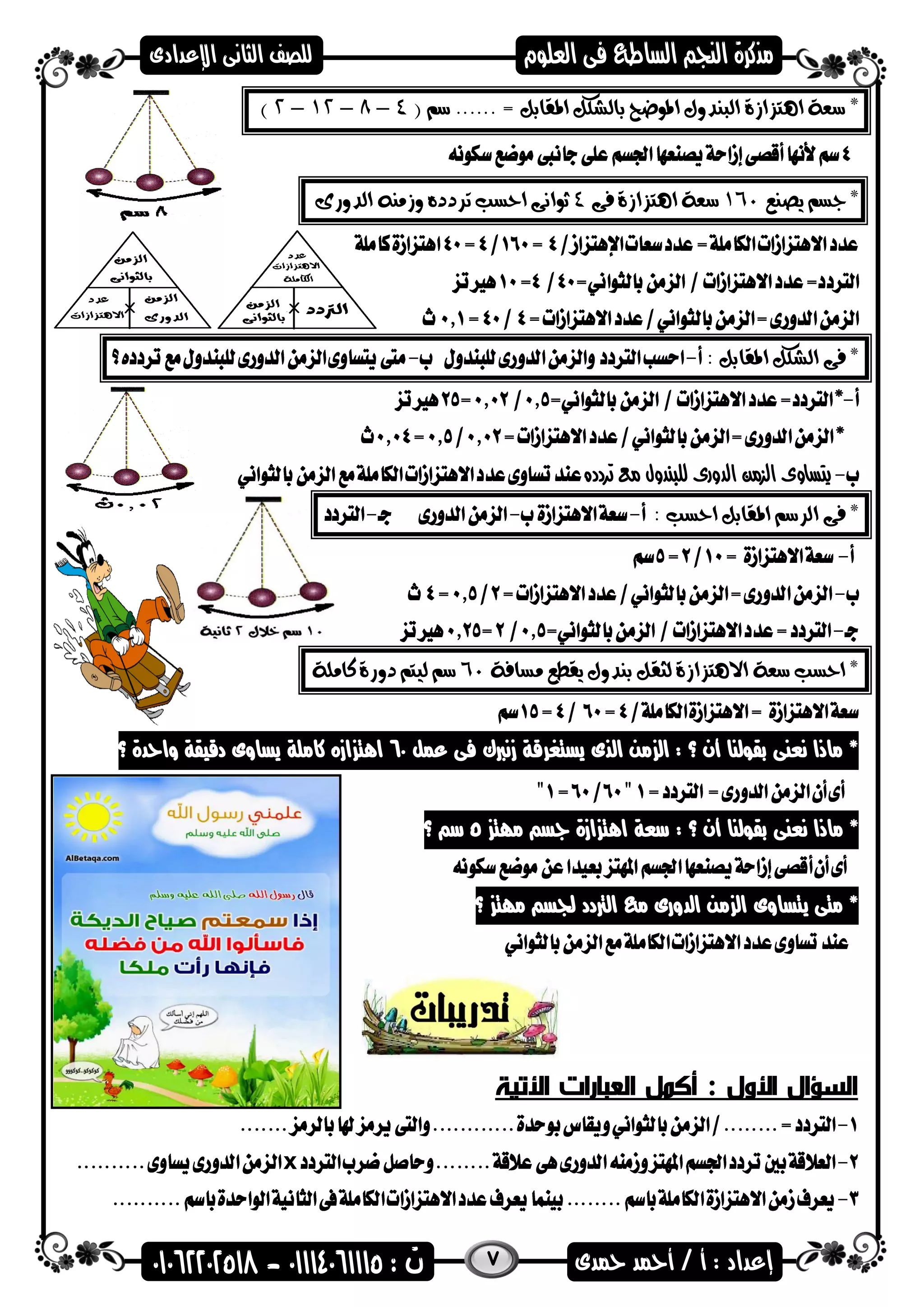 7
*. = ‫املقابل‬ ‫بالشكل‬ ‫املوضح‬ ‫البندول‬ ‫اهتزازة‬ ‫سعة‬.....( ‫سم‬4–8–12–2)
*‫يصنع‬ ‫جسم‬160‫فى‬ ‫اهتزازة‬ ‫سعة‬4‫وزمن‬ ‫تردده‬ ‫احسب‬ ‫ثوانى‬‫ه‬‫الدورى‬
*: ‫املقابل‬ ‫الشكل‬ ‫فى‬
‫تردده‬ ‫مع‬ ‫للبندول‬ ‫الدورى‬ ‫الزمن‬ ‫يتساوى‬
*: ‫احسب‬ ‫املقابل‬ ‫الرسم‬ ‫فى‬
‫لثق‬ ‫االهتزازة‬ ‫سعة‬ ‫احسب‬ *‫مسافة‬ ‫يقطع‬ ‫بندول‬ ‫ل‬60‫س‬‫كاملة‬ ‫دورة‬ ‫ليتم‬ ‫م‬
‫عمل‬ ‫فى‬ ‫زنربك‬ ‫يستغرقة‬ ‫الذى‬ ‫من‬ ‫ال‬ : ‫؟‬ ‫أن‬ ‫بقضلنا‬ ‫نعنى‬ ‫ماذا‬ *60‫؟‬ ‫واحدة‬ ‫دقيقة‬ ‫يساوى‬ ‫كاملة‬ ‫ازه‬ ‫اهت‬
: ‫؟‬ ‫أن‬ ‫بقضلنا‬ ‫نعنى‬ ‫ماذا‬ *‫مات‬ ‫اس‬ ‫ازة‬ ‫اهت‬ ‫سعة‬5‫س‬‫؟‬
‫؟‬ ‫مات‬ ‫سجس‬ ‫الرتدد‬ ‫م‬ ‫الدورى‬ ‫من‬ ‫ال‬ ‫يتساوى‬ ‫متى‬ *
‫العبارا‬ ‫أكمل‬ : ‫األول‬ ‫السؤال‬‫األتية‬ ‫ت‬
x
 