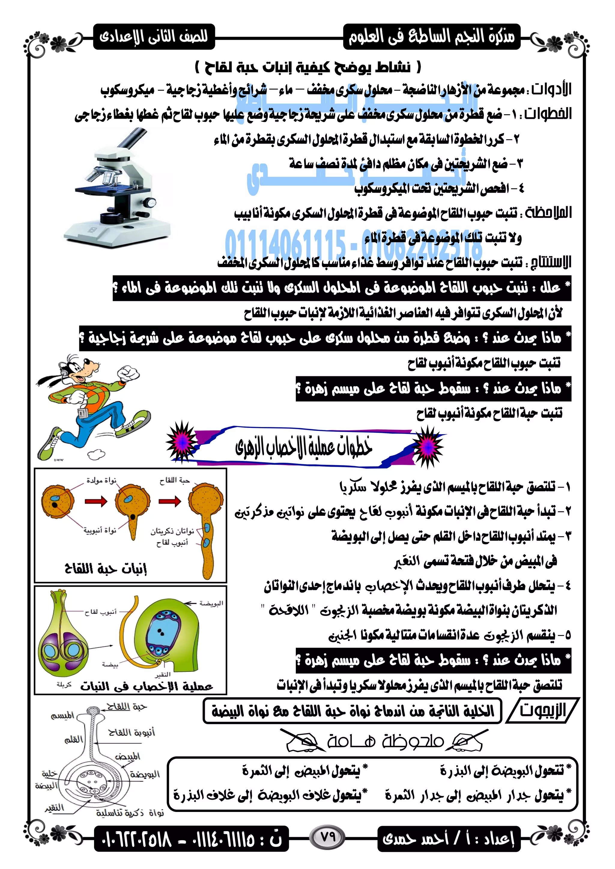 79
‫؟‬ ‫اهماء‬ ‫فى‬ ‫اهمضعضعة‬ ‫تلك‬ ‫تنىت‬ ‫وال‬ ‫السكرى‬ ‫احمللضل‬ ‫فى‬ ‫اهمضعضعة‬ ‫اللقاح‬ ‫حىضب‬ ‫تنىت‬ : ‫علل‬ *
‫ماذا‬ *‫؟‬ ‫زاااية‬ ‫شرحية‬ ‫على‬ ‫مضعضعة‬ ‫لقاح‬ ‫حىضب‬ ‫على‬ ‫سكرى‬ ‫حملضل‬ ‫من‬ ‫قطرة‬ ‫وع‬ : ‫؟‬ ‫عند‬ ‫حيدث‬
: ‫؟‬ ‫عند‬ ‫حيدث‬ ‫ماذا‬ *‫زهرة‬ ‫ميس‬ ‫على‬ ‫لقاح‬ ‫حىة‬ ‫سقضط‬‫؟‬
‫سكريا‬ ‫حملوال‬
‫لقاح‬ ‫أنبوب‬‫مذكرتني‬ ‫نواتني‬
‫النقري‬
‫اإلخصاب‬
" ‫الالقحة‬ " ‫الزجيوت‬
‫الزجيوت‬‫اجل‬‫نني‬
‫؟‬ ‫زهرة‬ ‫ميس‬ ‫على‬ ‫لقاح‬ ‫حىة‬ ‫سقضط‬ : ‫؟‬ ‫عند‬ ‫حيدث‬ ‫ماذا‬ *
‫من‬ ‫الناجتة‬ ‫اخللية‬‫الىيضة‬ ‫نضاة‬ ‫م‬ ‫اللقاح‬ ‫حىة‬ ‫نضاة‬ ‫اندماج‬
‫البويضة‬‫البذرة‬‫املبيض‬‫الثمرة‬
‫املبيض‬ ‫جدار‬‫الثمرة‬ ‫جدار‬‫البويضة‬ ‫غالف‬‫البذرة‬ ‫غالف‬
 