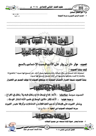 ‫الثانى‬ ‫الدراسي‬ ‫الفصل‬8102‫أحمد‬ ‫على‬ ‫السيد‬ /‫ستاذ‬
ُ
‫األ‬ ‫إعداد‬
‫اإلعدادي‬ ‫الثاني‬ ‫الصف‬ ‫علوم‬8102‫م‬
‫س‬7-‫المقابل‬ ‫الشكل‬ ‫من‬
0-‫الموجة‬ ‫سرعة‬ ‫و‬ ‫الدوري‬ ‫الزمن‬ ‫احسب‬
‫الصوت‬:‫بالسمع‬ ‫اإلحساس‬ ‫فيسبب‬ ‫ُذن‬‫أل‬‫ا‬ ‫على‬ ‫يؤثر‬ ‫خارجى‬ ‫مؤثر‬
‫؟‬ ‫الصوت‬ ‫ينشأ‬ ‫كيف‬
‫األجسام‬ ‫اهتزاز‬ ‫نتيجة‬ ‫الصوت‬ ‫ينشأ‬.‫االهتزاز‬ ‫عن‬ ‫الجسم‬ ‫توقف‬ ‫إذا‬ ‫الصوت‬ ‫وينقطع‬ ‫له‬ ‫المحدثة‬
‫ميكانيكية‬) ‫الفراغ‬ ‫يف‬ ‫ينتقل‬ ‫وال‬ ‫فيه‬ ‫ينتقل‬ ‫مادي‬ ‫لوسط‬ ‫حيتاج‬ ‫ألنه‬ (
‫طولية‬ ‫موجة‬ ‫و‬) ‫املوجة‬ ‫انتشار‬ ‫اجتاه‬ ‫نفس‬ ‫يف‬ ‫الوسط‬ ‫دقائق‬ ‫تهتز‬ ‫ألنه‬ (
‫وينتش‬‫الصوت‬ ‫مصدر‬ ‫مركزها‬ ‫التخلخالت‬ ‫و‬ ‫التضاغطات‬ ‫من‬ ‫كرات‬ ‫هيئة‬ ‫على‬ ‫الصوت‬ ‫ر‬
‫الهواء‬ ‫في‬ ‫الصوتية‬ ‫الموجات‬ ‫سرعة‬
==========================================================================
0-‫جم‬ ‫من‬ ‫نسمعه‬ ‫فإننا‬ ‫صوتا‬ ‫يصدر‬ ‫عندما‬‫الجهات‬ ‫يع‬
1,0‫ثانية‬
 