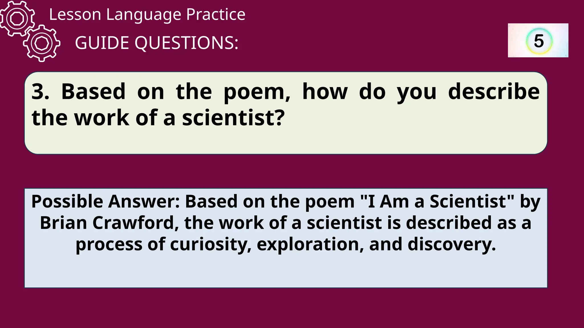 Lesson Language Practice
GUIDE QUESTIONS:
3. Based on the poem, how do you describe
the work of a scientist?
Possible Answer: Based on the poem "I Am a Scientist" by
Brian Crawford, the work of a scientist is described as a
process of curiosity, exploration, and discovery.
 