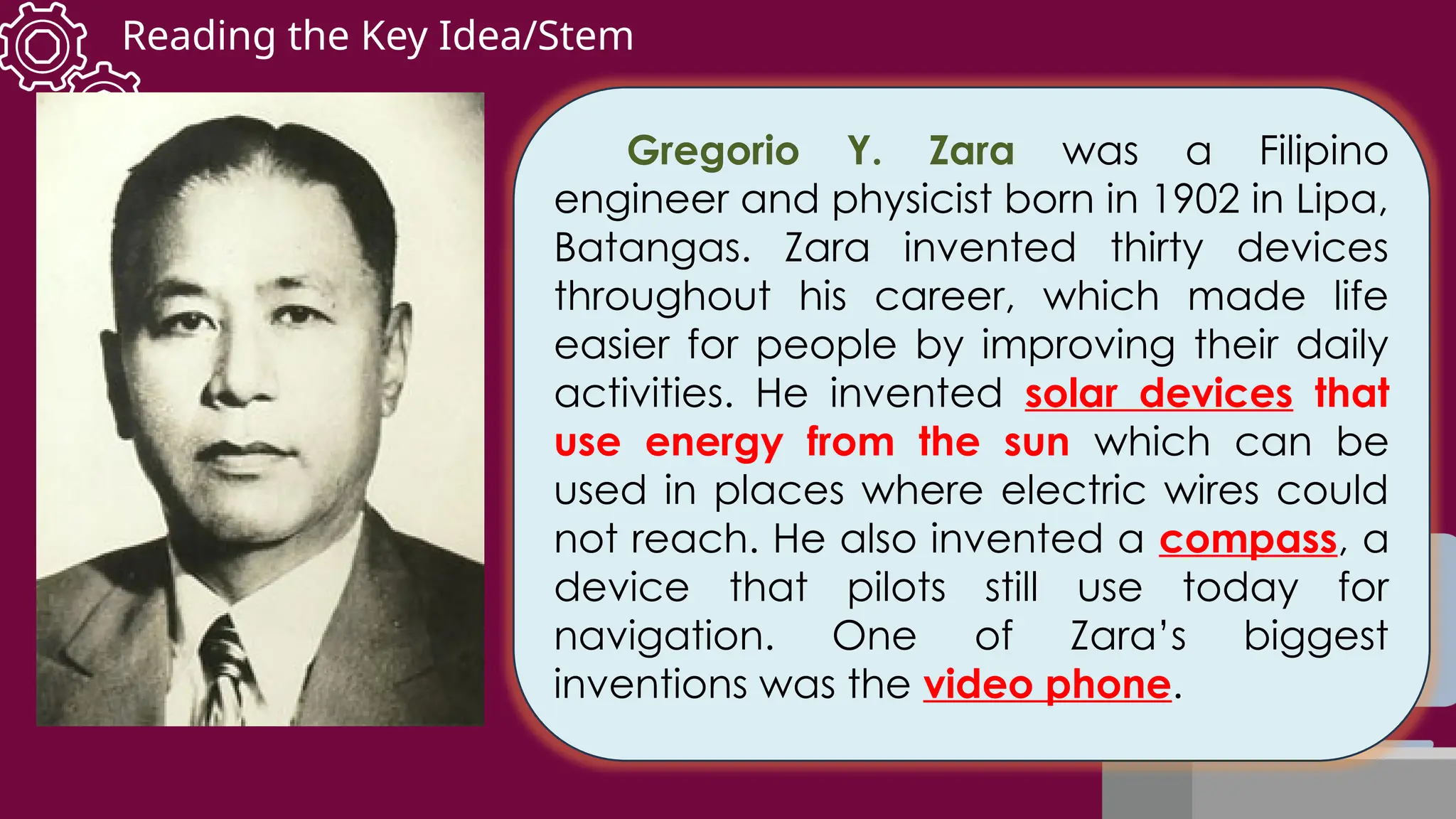 Reading the Key Idea/Stem
Gregorio Y. Zara was a Filipino
engineer and physicist born in 1902 in Lipa,
Batangas. Zara invented thirty devices
throughout his career, which made life
easier for people by improving their daily
activities. He invented solar devices that
use energy from the sun which can be
used in places where electric wires could
not reach. He also invented a compass, a
device that pilots still use today for
navigation. One of Zara’s biggest
inventions was the video phone.
 