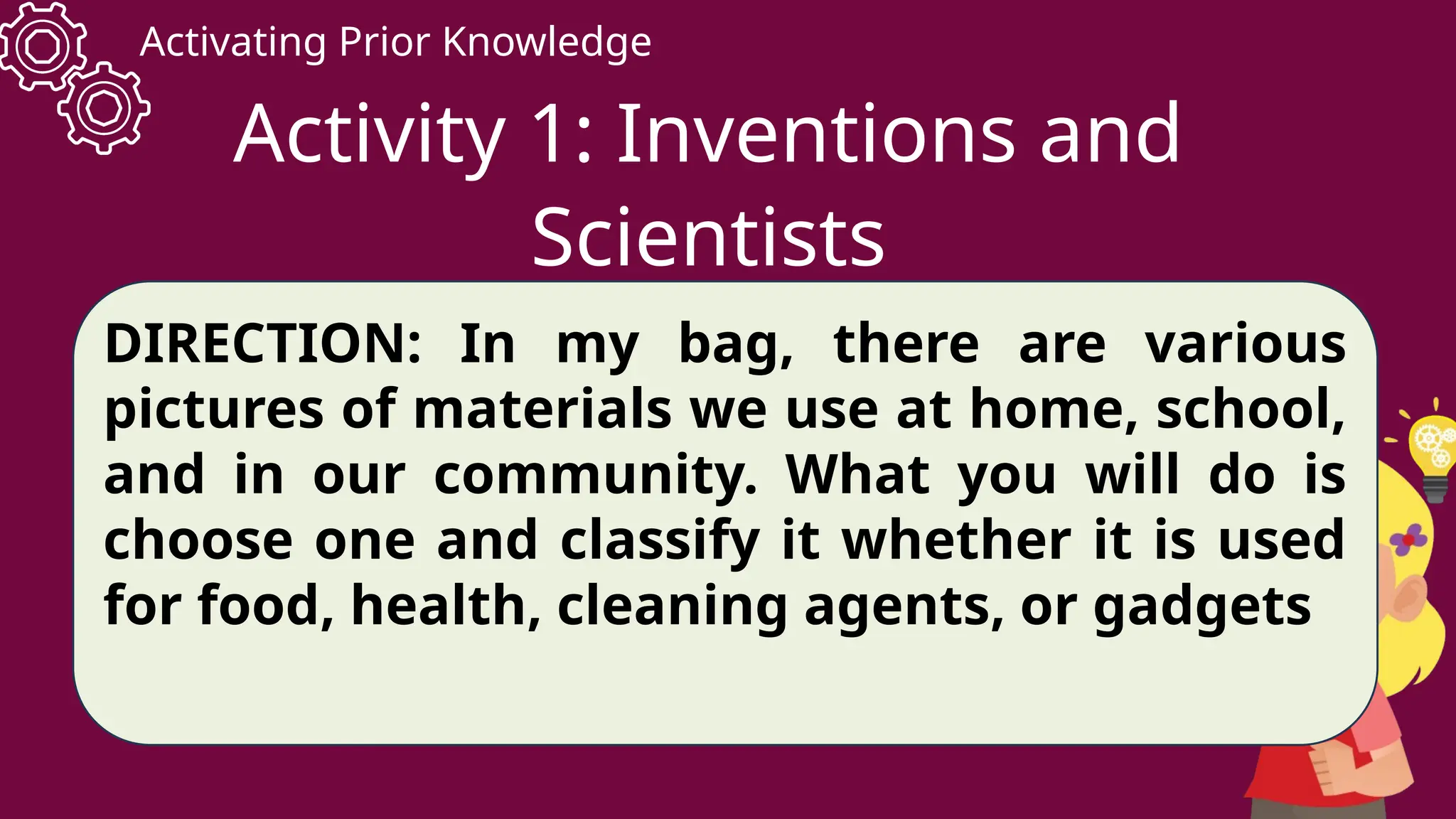 Activating Prior Knowledge
Activity 1: Inventions and
Scientists
DIRECTION: In my bag, there are various
pictures of materials we use at home, school,
and in our community. What you will do is
choose one and classify it whether it is used
for food, health, cleaning agents, or gadgets
 