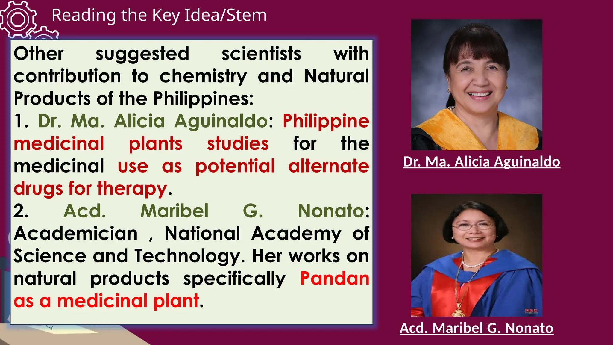 Reading the Key Idea/Stem
Other suggested scientists with
contribution to chemistry and Natural
Products of the Philippines:
1. Dr. Ma. Alicia Aguinaldo: Philippine
medicinal plants studies for the
medicinal use as potential alternate
drugs for therapy.
2. Acd. Maribel G. Nonato:
Academician , National Academy of
Science and Technology. Her works on
natural products specifically Pandan
as a medicinal plant.
Dr. Ma. Alicia Aguinaldo
Acd. Maribel G. Nonato
 