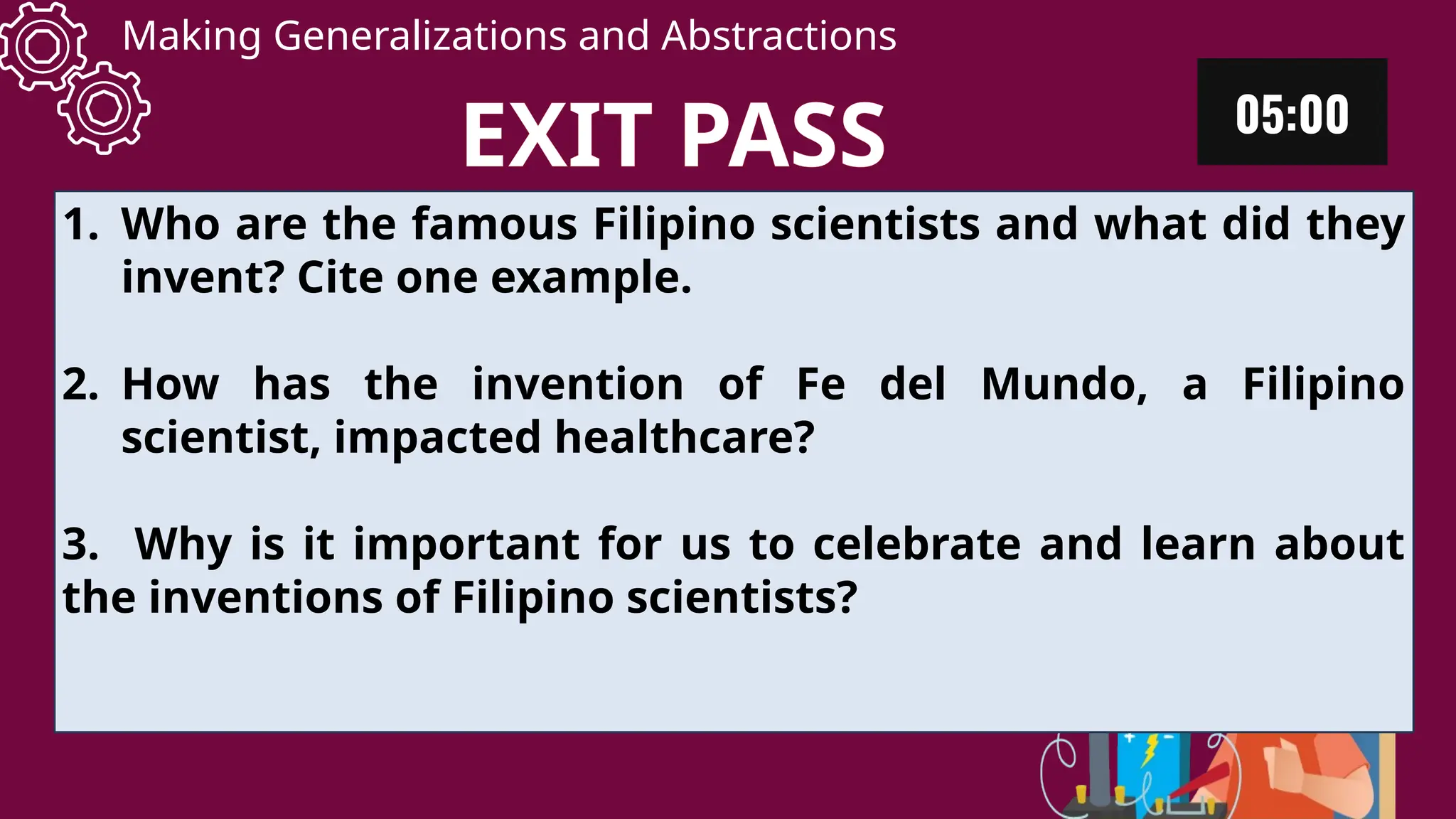 Making Generalizations and Abstractions
1. Who are the famous Filipino scientists and what did they
invent? Cite one example.
2. How has the invention of Fe del Mundo, a Filipino
scientist, impacted healthcare?
3. Why is it important for us to celebrate and learn about
the inventions of Filipino scientists?
EXIT PASS
 