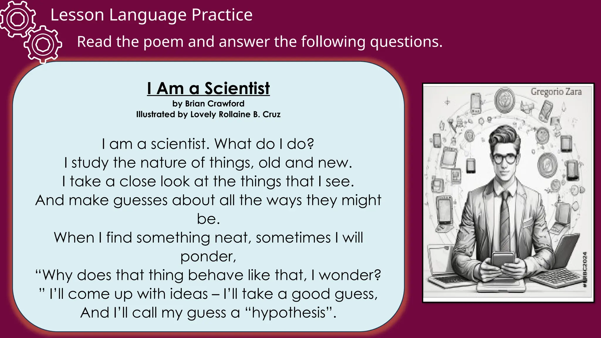Lesson Language Practice
I Am a Scientist
by Brian Crawford
Illustrated by Lovely Rollaine B. Cruz
I am a scientist. What do I do?
I study the nature of things, old and new.
I take a close look at the things that I see.
And make guesses about all the ways they might
be.
When I find something neat, sometimes I will
ponder,
“Why does that thing behave like that, I wonder?
” I’ll come up with ideas – I’ll take a good guess,
And I’ll call my guess a “hypothesis”.
Read the poem and answer the following questions.
 