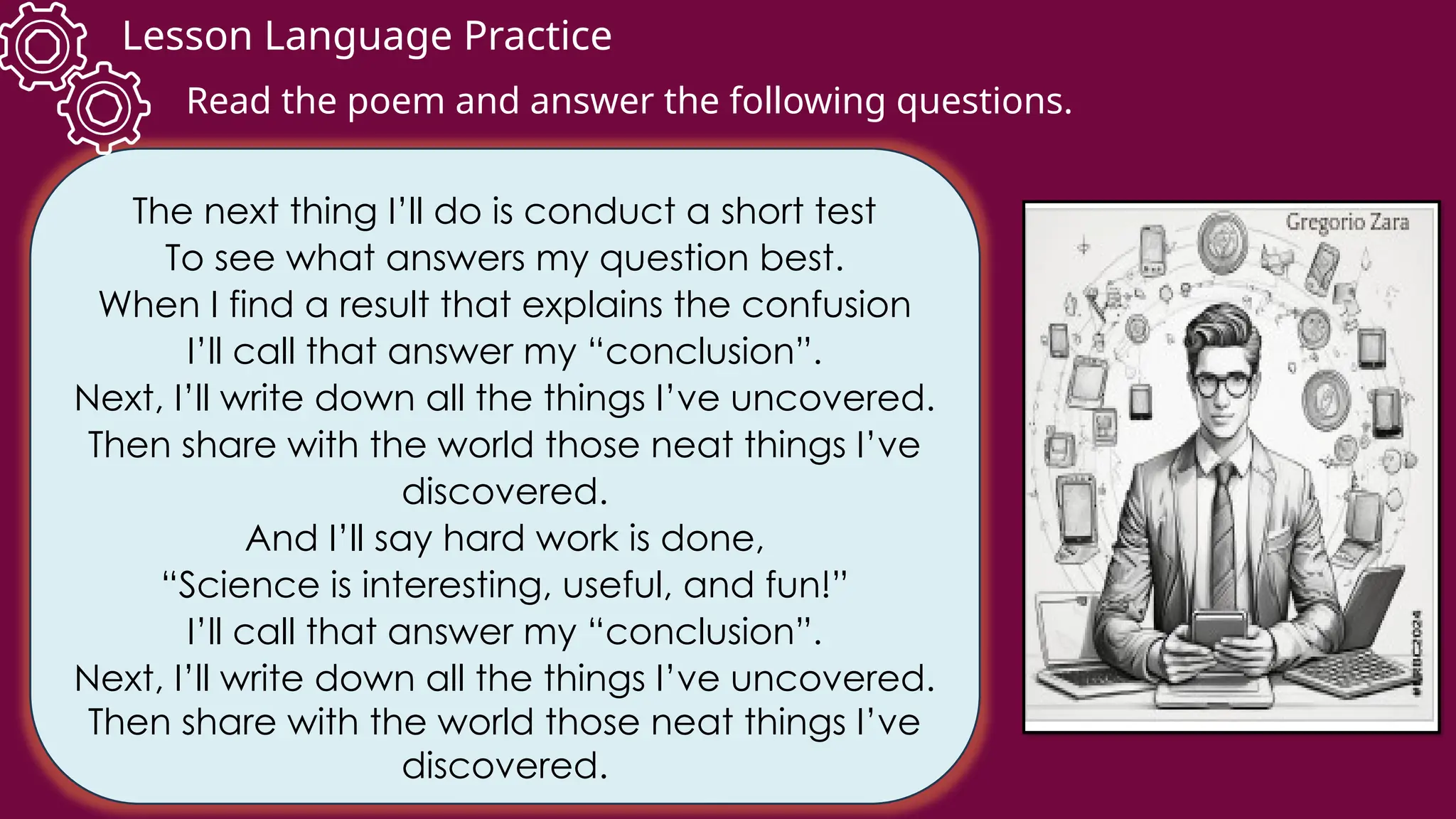 Lesson Language Practice
The next thing I’ll do is conduct a short test
To see what answers my question best.
When I find a result that explains the confusion
I’ll call that answer my “conclusion”.
Next, I’ll write down all the things I’ve uncovered.
Then share with the world those neat things I’ve
discovered.
And I’ll say hard work is done,
“Science is interesting, useful, and fun!”
I’ll call that answer my “conclusion”.
Next, I’ll write down all the things I’ve uncovered.
Then share with the world those neat things I’ve
discovered.
Read the poem and answer the following questions.
 