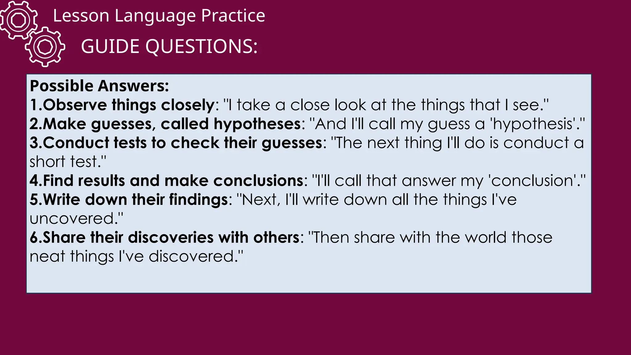 Lesson Language Practice
GUIDE QUESTIONS:
Possible Answers:
1.Observe things closely: "I take a close look at the things that I see."
2.Make guesses, called hypotheses: "And I'll call my guess a 'hypothesis'."
3.Conduct tests to check their guesses: "The next thing I'll do is conduct a
short test."
4.Find results and make conclusions: "I'll call that answer my 'conclusion'."
5.Write down their findings: "Next, I'll write down all the things I've
uncovered."
6.Share their discoveries with others: "Then share with the world those
neat things I've discovered."
 