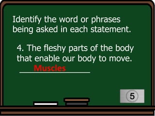 Identify the word or phrases
being asked in each statement.
4. The fleshy parts of the body
that enable our body to move.
_______________
Muscles
 