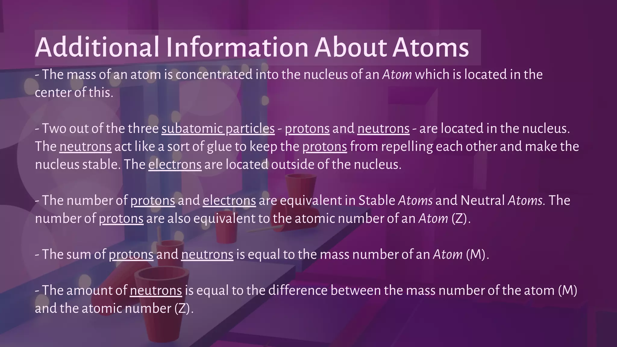 - The mass of an atom is concentrated into the nucleus of an Atom which is located in the
center of this.
- Two out of the three subatomic particles - protons and neutrons - are located in the nucleus.
The neutrons act like a sort of glue to keep the protons from repelling each other and make the
nucleus stable. The electrons are located outside of the nucleus.
- The number of protons and electrons are equivalent in Stable Atoms and Neutral Atoms. The
number of protons are also equivalent to the atomic number of an Atom (Z).
- The sum of protons and neutrons is equal to the mass number of an Atom (M).
- The amount of neutrons is equal to the difference between the mass number of the atom (M)
and the atomic number (Z).
Additional Information About Atoms
 