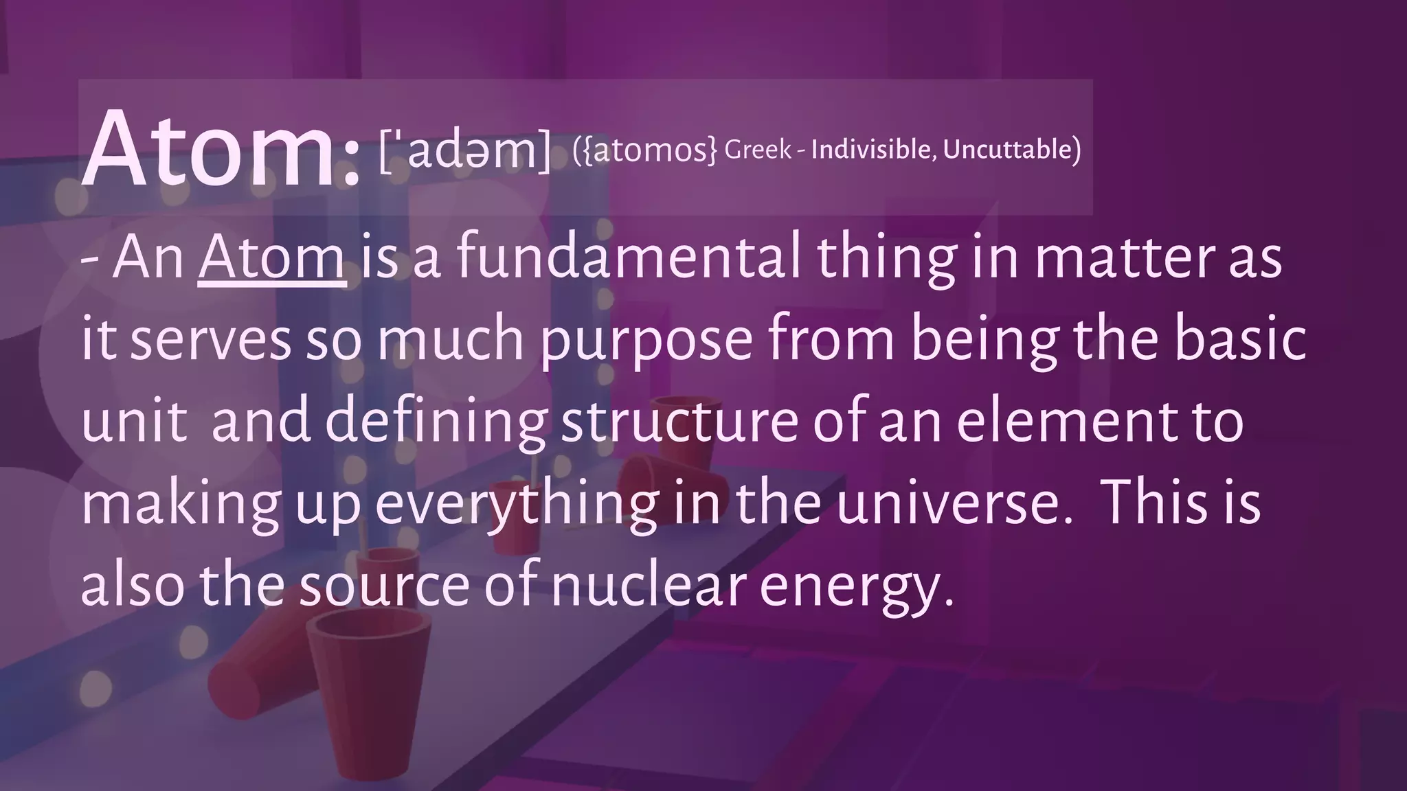 - An Atom is a fundamental thing in matter as
it serves so much purpose from being the basic
unit and defining structure of an element to
making up everything in the universe. This is
also the source of nuclear energy.
Atom:[ˈadəm] Greek - Indivisible, Uncuttable
({atomos} )
 