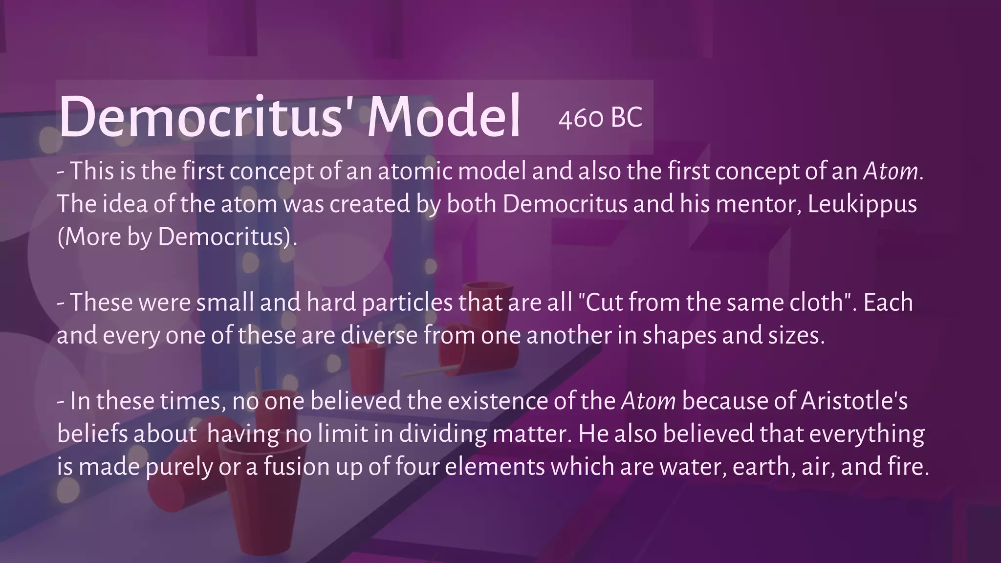 - This is the first concept of an atomic model and also the first concept of an Atom.
The idea of the atom was created by both Democritus and his mentor, Leukippus
(More by Democritus).
- These were small and hard particles that are all "Cut from the same cloth". Each
and every one of these are diverse from one another in shapes and sizes.
- In these times, no one believed the existence of the Atom because of Aristotle's
beliefs about having no limit in dividing matter. He also believed that everything
is made purely or a fusion up of four elements which are water, earth, air, and fire.
Democritus' Model 460 BC
 