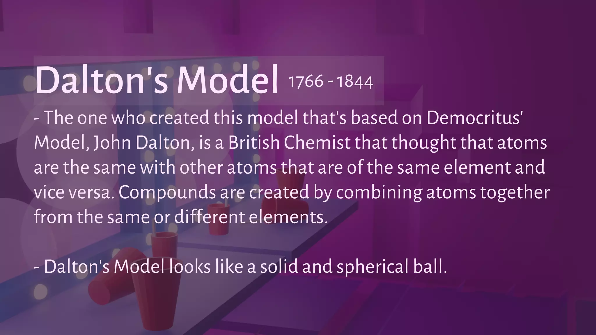 - The one who created this model that's based on Democritus'
Model, John Dalton, is a British Chemist that thought that atoms
are the same with other atoms that are of the same element and
vice versa. Compounds are created by combining atoms together
from the same or different elements.
- Dalton's Model looks like a solid and spherical ball.
Dalton's Model 1766 - 1844
 