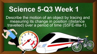 Science 5-Q3 Week 1
Describe the motion of an object by tracing and
measuring its change in position (distance
travelled) over a period of time (S5FE-IIIa-1).
 