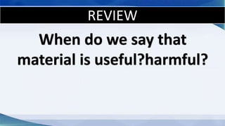 REVIEW
When do we say that
material is useful?harmful?