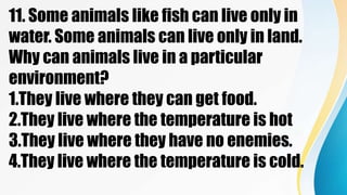 11. Some animals like fish can live only in
water. Some animals can live only in land.
Why can animals live in a particular
environment?
1.They live where they can get food.
2.They live where the temperature is hot
3.They live where they have no enemies.
4.They live where the temperature is cold.
 